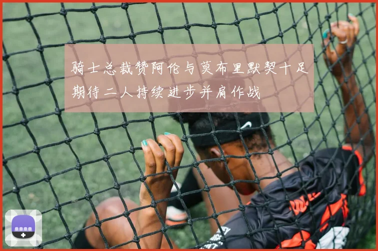 骑士总裁赞阿伦与莫布里默契十足期待二人持续进步并肩作战