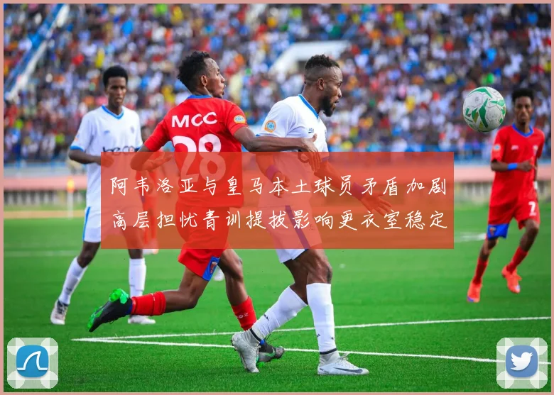 阿韦洛亚与皇马本土球员矛盾加剧高层担忧青训提拔影响更衣室稳定