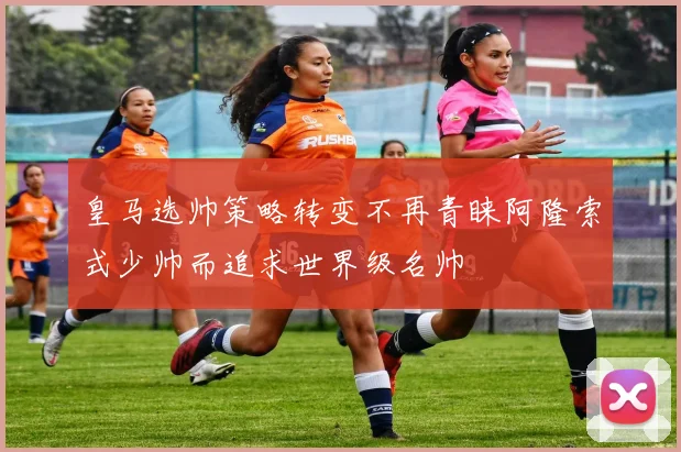皇马选帅策略转变不再青睐阿隆索式少帅而追求世界级名帅