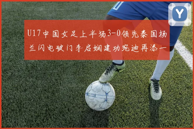 U17中国女足上半场3-0领先泰国杨兰闪电破门李启娴建功宛迪再添一分