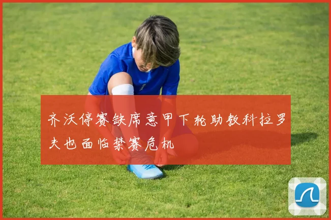 齐沃停赛缺席意甲下轮助教科拉罗夫也面临禁赛危机