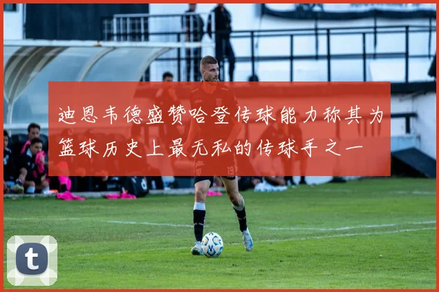 迪恩韦德盛赞哈登传球能力称其为篮球历史上最无私的传球手之一