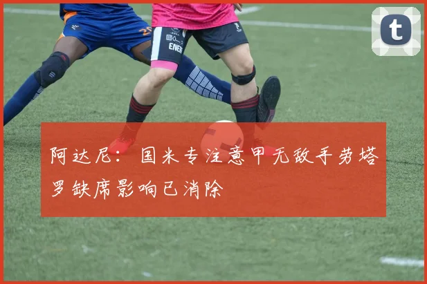 阿达尼：国米专注意甲无敌手劳塔罗缺席影响已消除