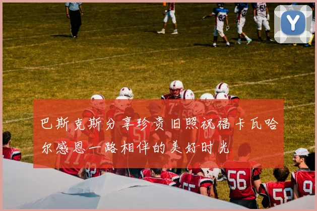 巴斯克斯分享珍贵旧照祝福卡瓦哈尔感恩一路相伴的美好时光