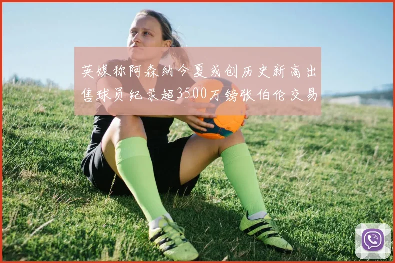 英媒称阿森纳今夏或创历史新高出售球员纪录超3500万镑张伯伦交易