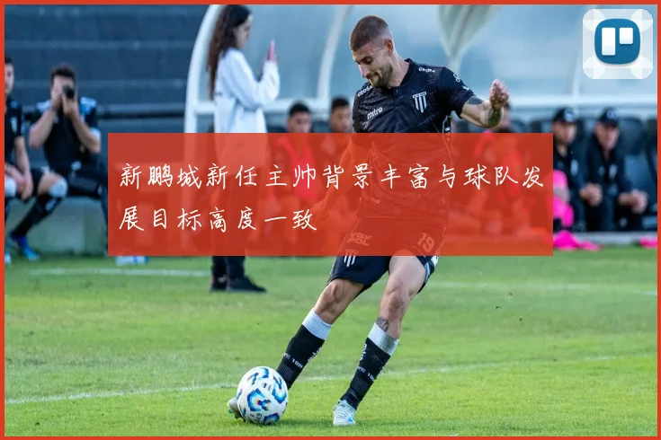 新鹏城新任主帅背景丰富与球队发展目标高度一致