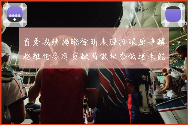 首秀战绩揭晓徐昕表现抢眼庞峥麟赵维伦各有贡献冯傲状态低迷未能得分
