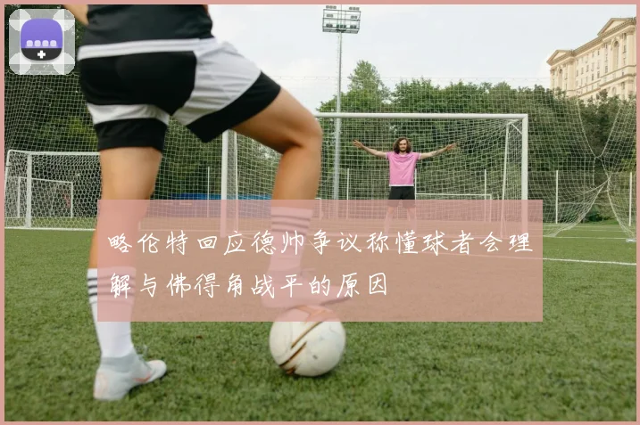 略伦特回应德帅争议称懂球者会理解与佛得角战平的原因