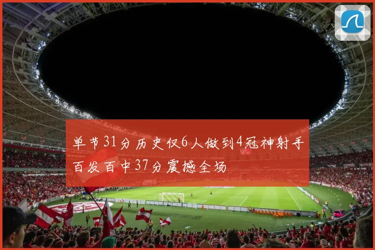 单节31分历史仅6人做到4冠神射手百发百中37分震撼全场