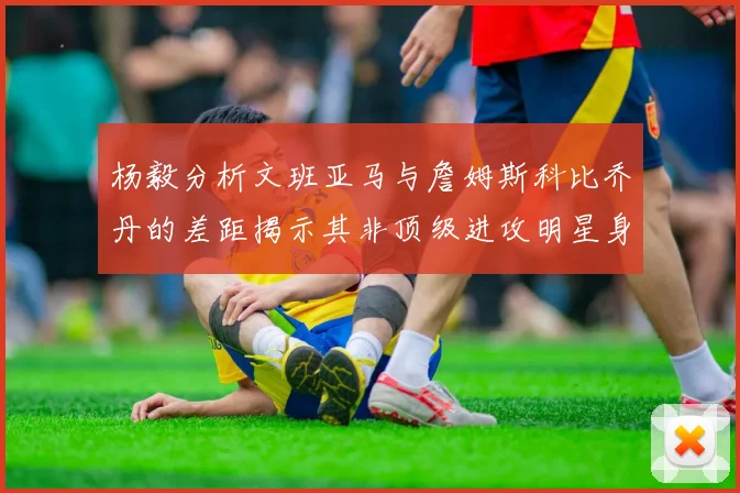杨毅分析文班亚马与詹姆斯科比乔丹的差距揭示其非顶级进攻明星身份